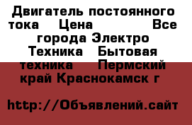 Двигатель постоянного тока. › Цена ­ 12 000 - Все города Электро-Техника » Бытовая техника   . Пермский край,Краснокамск г.